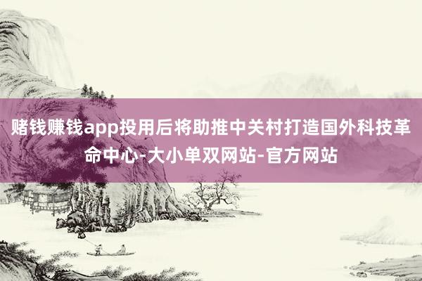 赌钱赚钱app投用后将助推中关村打造国外科技革命中心-大小单双网站-官方网站