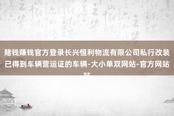 赌钱赚钱官方登录长兴恒利物流有限公司私行改装已得到车辆营运证的车辆-大小单双网站-官方网站