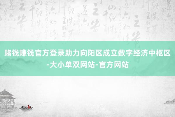 赌钱赚钱官方登录助力向阳区成立数字经济中枢区-大小单双网站-官方网站