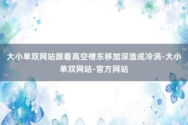 大小单双网站跟着高空槽东移加深造成冷涡-大小单双网站-官方网站