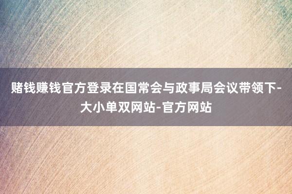 赌钱赚钱官方登录在国常会与政事局会议带领下-大小单双网站-官方网站