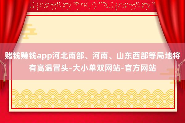 赌钱赚钱app河北南部、河南、山东西部等局地将有高温冒头-大小单双网站-官方网站