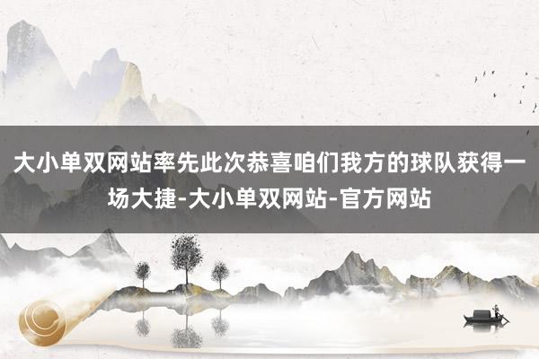 大小单双网站率先此次恭喜咱们我方的球队获得一场大捷-大小单双网站-官方网站