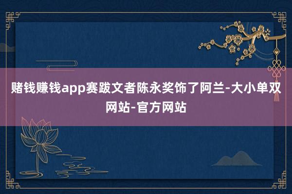 赌钱赚钱app赛跋文者陈永奖饰了阿兰-大小单双网站-官方网站