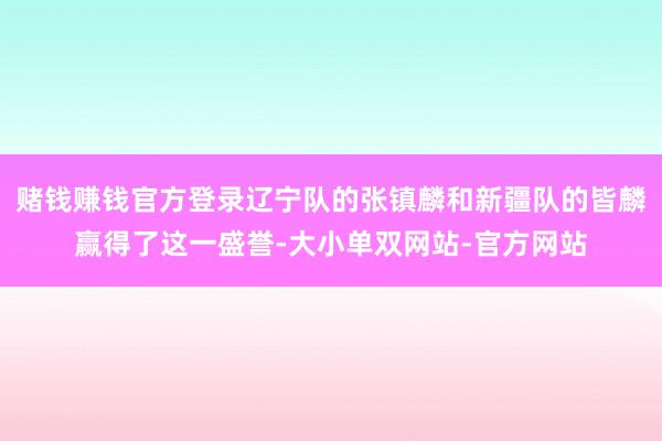 赌钱赚钱官方登录辽宁队的张镇麟和新疆队的皆麟赢得了这一盛誉-大小单双网站-官方网站