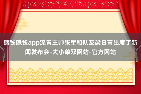 赌钱赚钱app深青主帅张军和队友梁日富出席了新闻发布会-大小单双网站-官方网站