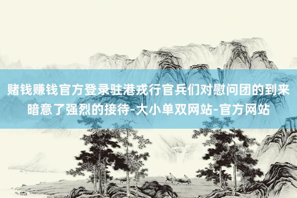 赌钱赚钱官方登录驻港戎行官兵们对慰问团的到来暗意了强烈的接待-大小单双网站-官方网站