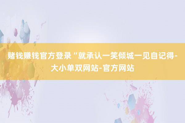 赌钱赚钱官方登录“就承认一笑倾城一见自记得-大小单双网站-官方网站