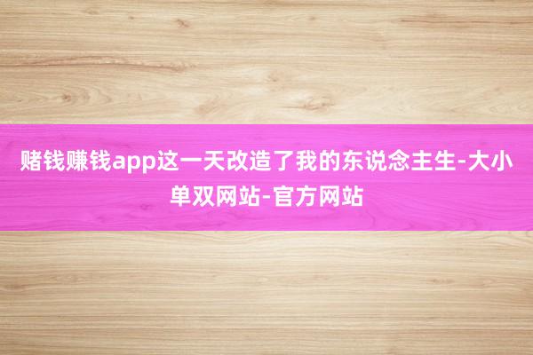 赌钱赚钱app这一天改造了我的东说念主生-大小单双网站-官方网站