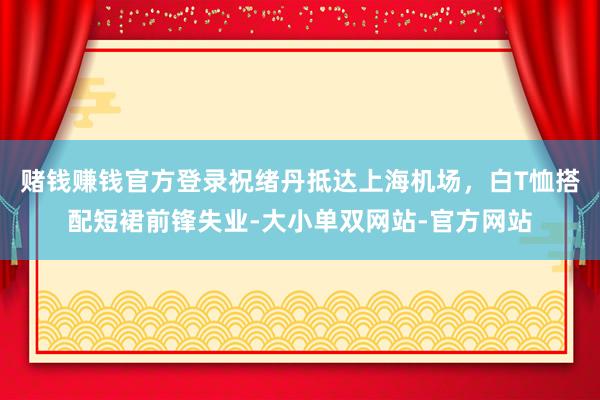 赌钱赚钱官方登录祝绪丹抵达上海机场，白T恤搭配短裙前锋失业-大小单双网站-官方网站