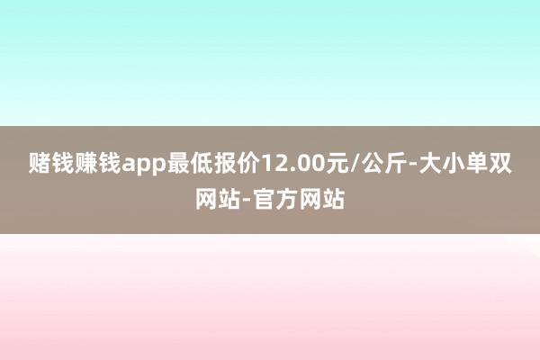 赌钱赚钱app最低报价12.00元/公斤-大小单双网站-官方网站