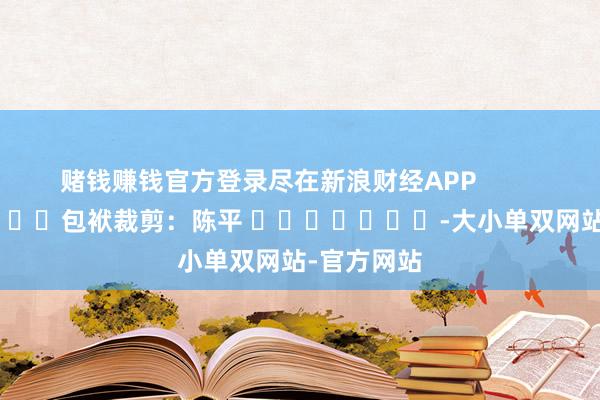 赌钱赚钱官方登录尽在新浪财经APP            						包袱裁剪：陈平 							-大小单双网站-官方网站