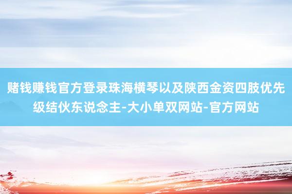 赌钱赚钱官方登录珠海横琴以及陕西金资四肢优先级结伙东说念主-大小单双网站-官方网站