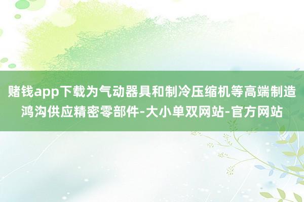 赌钱app下载为气动器具和制冷压缩机等高端制造鸿沟供应精密零部件-大小单双网站-官方网站