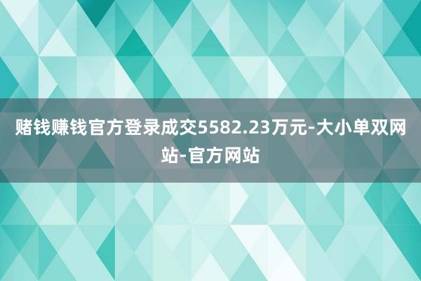 赌钱赚钱官方登录成交5582.23万元-大小单双网站-官方网站