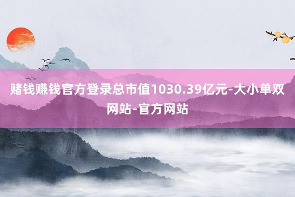 赌钱赚钱官方登录总市值1030.39亿元-大小单双网站-官方网站