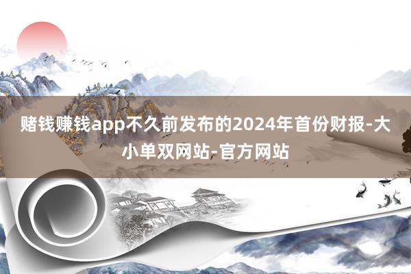 赌钱赚钱app不久前发布的2024年首份财报-大小单双网站-官方网站