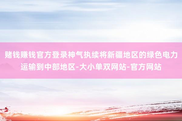 赌钱赚钱官方登录神气执续将新疆地区的绿色电力运输到中部地区-大小单双网站-官方网站