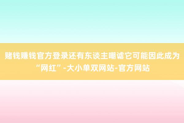 赌钱赚钱官方登录还有东谈主嘲谑它可能因此成为“网红”-大小单双网站-官方网站