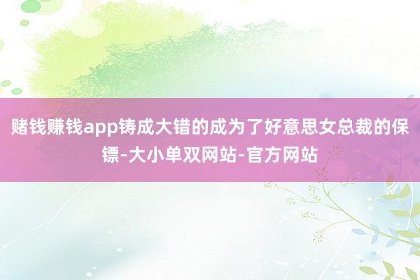 赌钱赚钱app铸成大错的成为了好意思女总裁的保镖-大小单双网站-官方网站