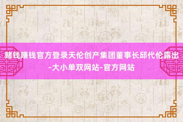 赌钱赚钱官方登录天伦创产集团董事长邱代伦露出-大小单双网站-官方网站