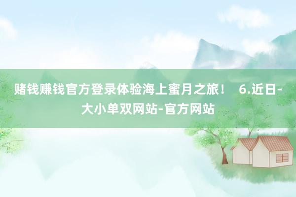 赌钱赚钱官方登录体验海上蜜月之旅！  6.近日-大小单双网站-官方网站