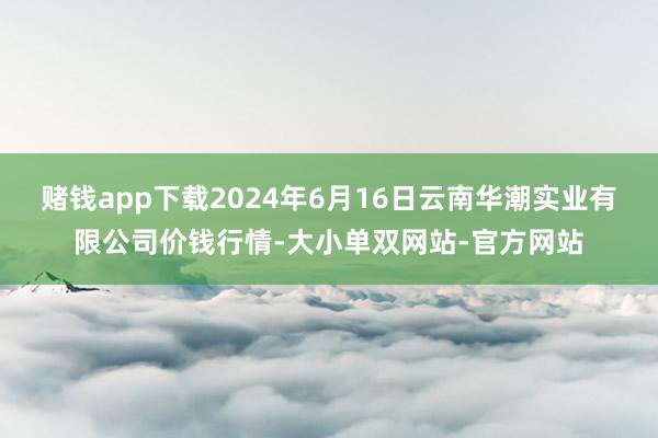 赌钱app下载2024年6月16日云南华潮实业有限公司价钱行情-大小单双网站-官方网站