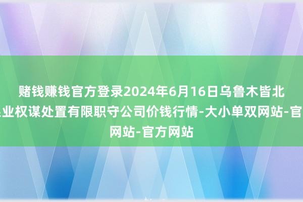 赌钱赚钱官方登录2024年6月16日乌鲁木皆北园春果业权谋处置有限职守公司价钱行情-大小单双网站-官方网站