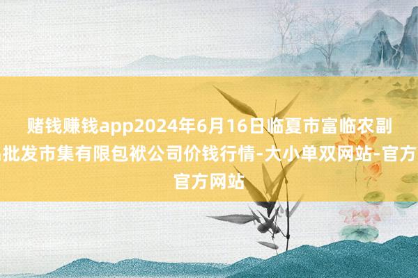 赌钱赚钱app2024年6月16日临夏市富临农副居品批发市集有限包袱公司价钱行情-大小单双网站-官方网站