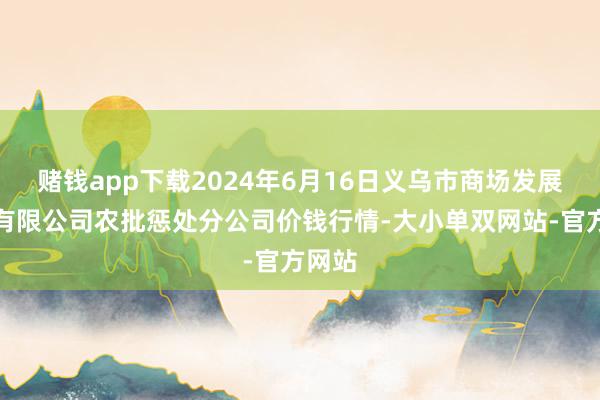 赌钱app下载2024年6月16日义乌市商场发展集团有限公司农批惩处分公司价钱行情-大小单双网站-官方网站