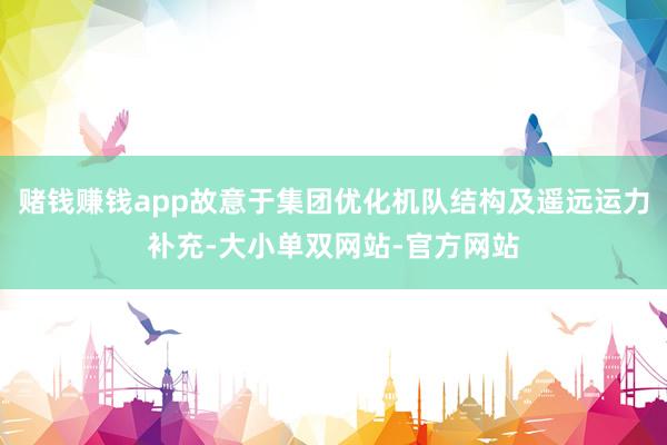 赌钱赚钱app故意于集团优化机队结构及遥远运力补充-大小单双网站-官方网站