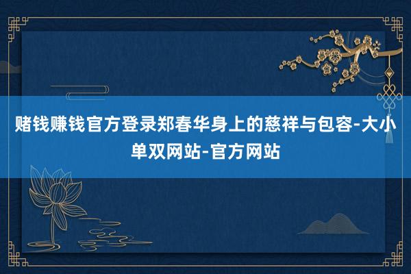 赌钱赚钱官方登录郑春华身上的慈祥与包容-大小单双网站-官方网站