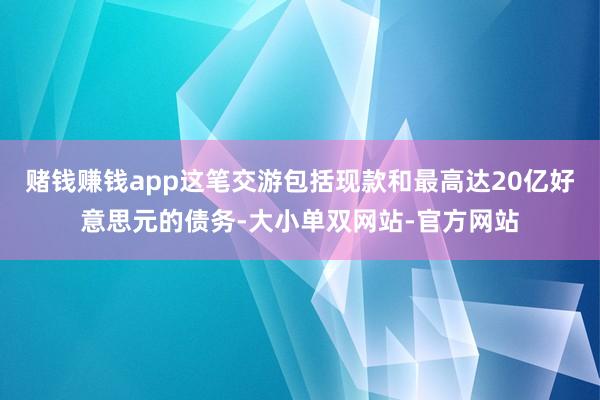 赌钱赚钱app这笔交游包括现款和最高达20亿好意思元的债务-大小单双网站-官方网站