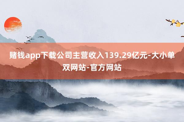 赌钱app下载公司主营收入139.29亿元-大小单双网站-官方网站