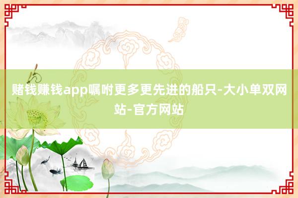 赌钱赚钱app嘱咐更多更先进的船只-大小单双网站-官方网站