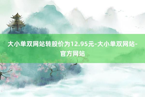 大小单双网站转股价为12.95元-大小单双网站-官方网站