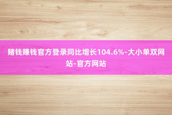 赌钱赚钱官方登录同比增长104.6%-大小单双网站-官方网站