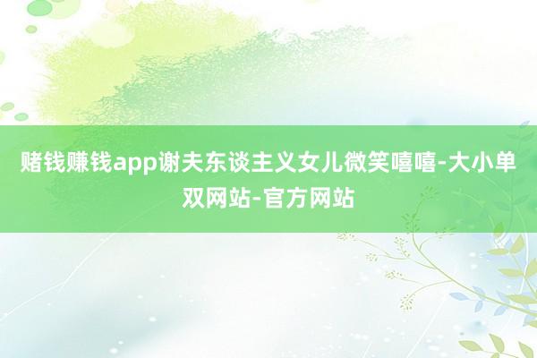 赌钱赚钱app谢夫东谈主义女儿微笑嘻嘻-大小单双网站-官方网站