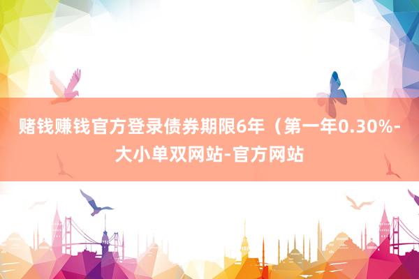 赌钱赚钱官方登录债券期限6年（第一年0.30%-大小单双网站-官方网站