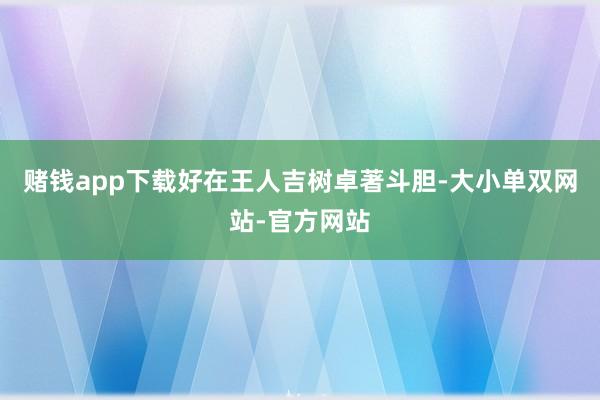 赌钱app下载好在王人吉树卓著斗胆-大小单双网站-官方网站