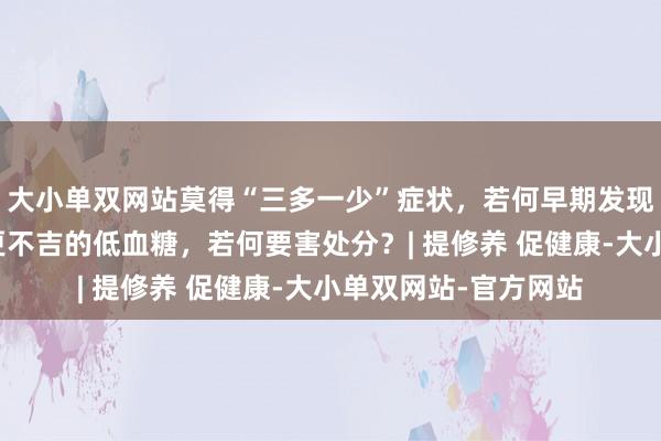 大小单双网站莫得“三多一少”症状，若何早期发现糖尿病？比高血糖更不吉的低血糖，若何要害处分？| 提修养 促健康-大小单双网站-官方网站