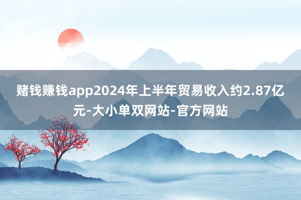 赌钱赚钱app2024年上半年贸易收入约2.87亿元-大小单双网站-官方网站