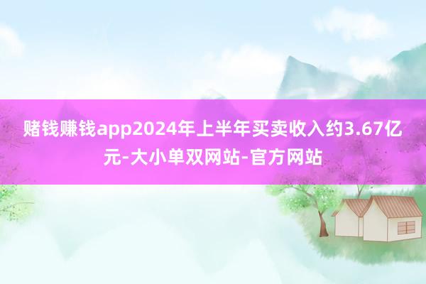 赌钱赚钱app2024年上半年买卖收入约3.67亿元-大小单双网站-官方网站