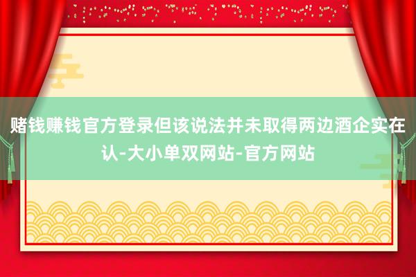 赌钱赚钱官方登录但该说法并未取得两边酒企实在认-大小单双网站-官方网站