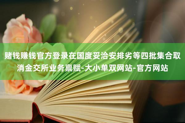 赌钱赚钱官方登录在国度妥洽安排劣等四批集合取消金交所业务禀赋-大小单双网站-官方网站