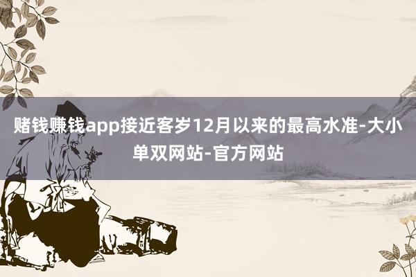 赌钱赚钱app接近客岁12月以来的最高水准-大小单双网站-官方网站