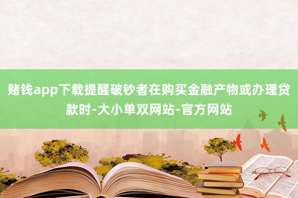 赌钱app下载提醒破钞者在购买金融产物或办理贷款时-大小单双网站-官方网站