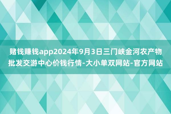 赌钱赚钱app2024年9月3日三门峡金河农产物批发交游中心价钱行情-大小单双网站-官方网站