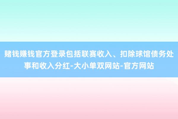 赌钱赚钱官方登录包括联赛收入、扣除球馆债务处事和收入分红-大小单双网站-官方网站