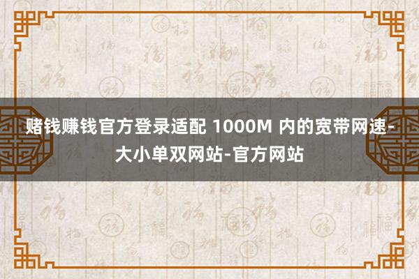 赌钱赚钱官方登录适配 1000M 内的宽带网速-大小单双网站-官方网站